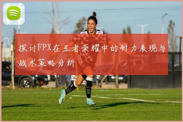 探讨FPX在王者荣耀中的耐力表现与战术策略分析