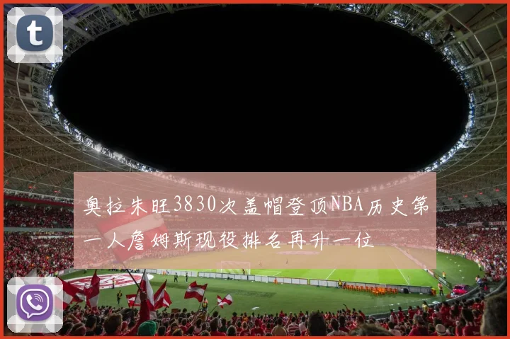 奥拉朱旺3830次盖帽登顶NBA历史第一人詹姆斯现役排名再升一位