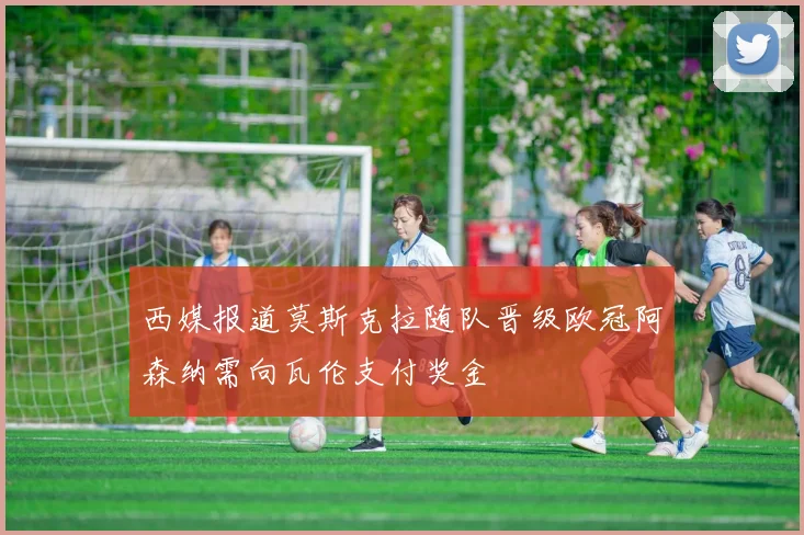 西媒报道莫斯克拉随队晋级欧冠阿森纳需向瓦伦支付奖金