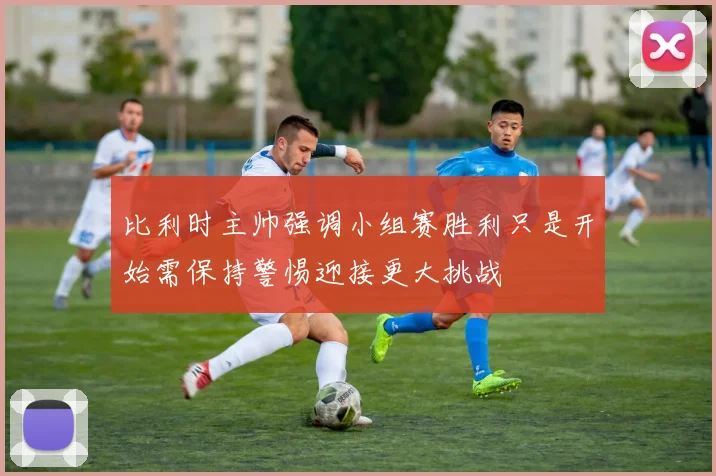 比利时主帅强调小组赛胜利只是开始需保持警惕迎接更大挑战
