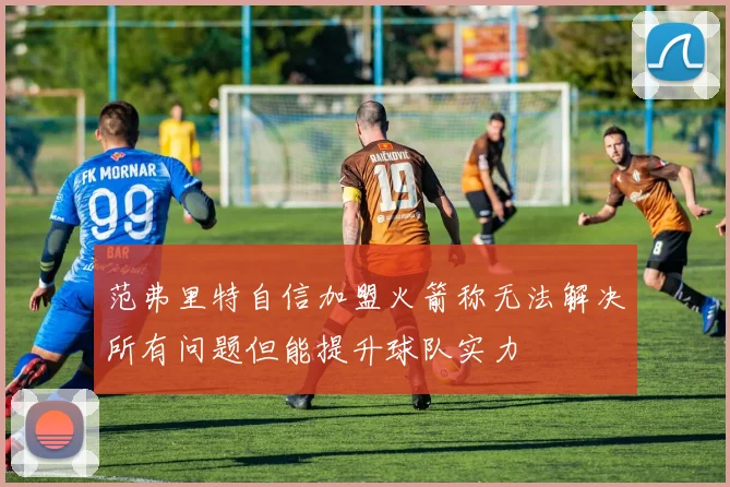 范弗里特自信加盟火箭称无法解决所有问题但能提升球队实力